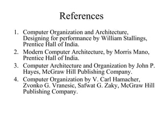 References
1. Computer Organization and Architecture,
Designing for performance by William Stallings,
Prentice Hall of India.
2. Modern Computer Architecture, by Morris Mano,
Prentice Hall of India.
3. Computer Architecture and Organization by John P.
Hayes, McGraw Hill Publishing Company.
4. Computer Organization by V. Carl Hamacher,
Zvonko G. Vranesic, Safwat G. Zaky, McGraw Hill
Publishing Company.
 