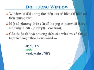 ĐỐI TƯỢNG WINDOW
❑ Window là đối tượng thể hiển cửa số hiển thị hiện tại
trên trình duyệt
❑ Một số phương thức của đối tượng window đã được
sử dụng: alert(), prompt(), confirm()
❑ Các thuộc tính và phương thức của window có thể gọi
trực tiếp hoặc thông qua window
18
alert("Hi")
hoặc
window.alert("Hi")
 