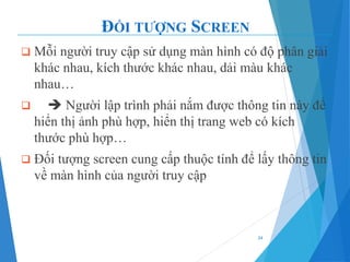 ĐỐI TƯỢNG SCREEN
❑ Mỗi người truy cập sử dụng màn hình có độ phân giải
khác nhau, kích thước khác nhau, dải màu khác
nhau…
❑ ➔ Người lập trình phải nắm được thông tin này để
hiển thị ảnh phù hợp, hiển thị trang web có kích
thước phù hợp…
❑ Đối tượng screen cung cấp thuộc tính để lấy thông tin
về màn hình của người truy cập
24
 