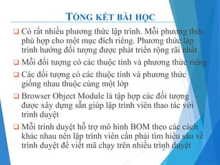 TỔNG KẾT BÀI HỌC
❑ Có rất nhiều phương thức lập trình. Mỗi phương thức
phù hợp cho một mục đích riêng. Phương thức lập
trình hướng đối tượng được phát triển rộng rãi nhất
❑ Mỗi đối tượng có các thuộc tính và phương thức riêng
❑ Các đối tượng có các thuộc tính và phương thức
giống nhau thuộc cùng một lớp
❑ Browser Object Module là tập hợp các đối tượng
được xây dựng sẵn giúp lập trình viên thao tác với
trình duyệt
❑ Mỗi trình duyệt hỗ trợ mô hình BOM theo các cách
khác nhau nên lập trình viên cần phải tìm hiểu sâu về
trình duyệt để viết mã chạy trên nhiều trình duyệt
36
 