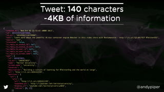 @andypiper 
Tweet: 140 characters 
~4KB of information 
{ 
"created_at": "Wed Oct 02 15:53:43 +0000 2013", 
"id": 385432417126739968, 
"id_str": "385432417126739968", 
"text": "Learn more about the powerful #Linux container engine @docker in this video intro with @solomonstre - http://t.co/QJLdA1762Y @TwitterOSS", 
"source": "web", 
"truncated": false, 
"in_reply_to_status_id": null, 
"in_reply_to_status_id_str": null, 
"in_reply_to_user_id": null, 
"in_reply_to_user_id_str": null, 
"in_reply_to_screen_name": null, 
"user": { 
"id": 1665823832, 
"id_str": "1665823832", 
"name": "Twitter University", 
"screen_name": "university", 
"location": "", 
"description": "Building a culture of learning for @TwitterEng and the world at large", 
"url": "http://t.co/c8IHJLE1Y8", 
"entities": { 
"url": { 
"urls": [{ 
"url": "http://t.co/c8IHJLE1Y8", 
"expanded_url": "http://youtube.com/twitteruniversity", 
"display_url": "youtube.com/twitteruniversu2026", 
"indices": [0, 22] 
}] 
}, 
 