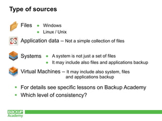Type of sources

  Files ● Windows
           ● Linux / Unix

  Application data – Not a simple collection of files

  Systems ● A system is not just a set of files
               ● It may include also files and applications backup

  Virtual Machines – It may include also system, files
                         and applications backup

  For details see specific lessons on Backup Academy
  Which level of consistency?
 