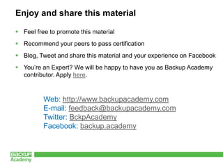 Enjoy and share this material

 Feel free to promote this material
 Recommend your peers to pass certification
 Blog, Tweet and share this material and your experience on Facebook
 You’re an Expert? We will be happy to have you as Backup Academy
  contributor. Apply here.



          Web: http://www.backupacademy.com
          E-mail: feedback@backupacademy.com
          Twitter: BckpAcademy
          Facebook: backup.academy
 