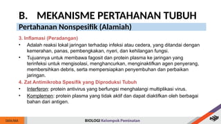 B. MEKANISME PERTAHANAN TUBUH
Pertahanan Nonspesifik (Alamiah)
3. Inflamasi (Peradangan)
• Adalah reaksi lokal jaringan terhadap infeksi atau cedera, yang ditandai dengan
kemerahan, panas, pembengkakan, nyeri, dan kehilangan fungsi.
• Tujuannya untuk membawa fagosit dan protein plasma ke jaringan yang
terinfeksi untuk mengisolasi, menghancurkan, menginaktifkan agen penyerang,
membersihkan debris, serta mempersiapkan penyembuhan dan perbaikan
jaringan.
4. Zat Antimikroba Spesifik yang Diproduksi Tubuh
• Interferon: protein antivirus yang berfungsi menghalangi multiplikasi virus.
• Komplemen: protein plasma yang tidak aktif dan dapat diaktifkan oleh berbagai
bahan dari antigen.
 