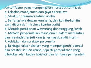 Faktor-faktor yang mempengaruhi tersebut termasuk :
a. Falsafah manajemen dan gaya operasinya
b. Struktur organisasi satuan usaha
c. Berfungsinya dewan komisaris, dan komite-komite
yang dibentuk ( misalnya komite audit)
d. Metode pemberian wewenang dan tanggung jawab
e. Metode pengendalian manajemen dalam memantau
dan menindak lanjuti kinerja termasuk audit intern.
F. Kebijakan dan praktek personelia
g. Berbagai faktor ekstern yang mempengaruhi operasi
dan praktek satuan usaha, seperti pemeriksaan yang
dilakukan oleh badan legislatif dan lembaga pemerintah.
 