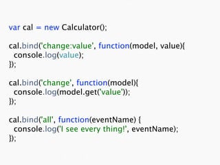 var cal = new Calculator();

cal.bind('change:value', function(model, value){
  console.log(value);
});

cal.bind('change', function(model){
  console.log(model.get('value'));
});

cal.bind('all', function(eventName) {
  console.log('I see every thing!', eventName);
});
 