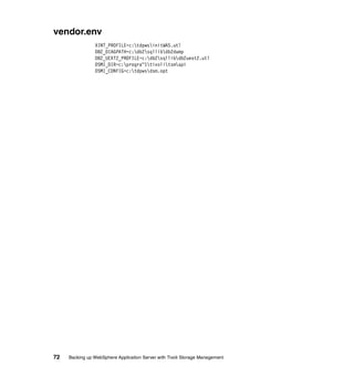 vendor.env
                XINT_PROFILE=c:tdpwsinitWAS.utl
                DB2_DIAGPATH=c:db2sqllibdb2dump
                DB2_UEXT2_PROFILE=c:db2sqllibdb2uext2.utl
                DSMI_DIR=c:progra~1tivolitsmapi
                DSMI_CONFIG=c:tdpwsdsm.opt




72   Backing up WebSphere Application Server with Tivoli Storage Management
 