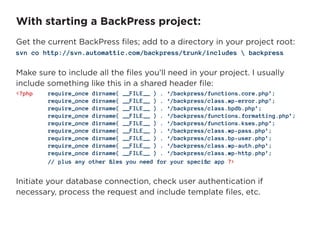 With starting a BackPress project:
Get the current BackPress files; add to a directory in your project root:
svn co http://svn.automattic.com/backpress/trunk/includes  backpress

Make sure to include all the files you’ll need in your project. I usually
include something like this in a shared header file:
<?php   require_once dirname( __FILE__ ) . ‘/backpress/functions.core.php’;
        require_once dirname( __FILE__ ) . ‘/backpress/class.wp-error.php’;
        require_once dirname( __FILE__ ) . ‘/backpress/class.bpdb.php’;
        require_once dirname( __FILE__ ) . ‘/backpress/functions.formatting.php’;
        require_once dirname( __FILE__ ) . ‘/backpress/functions.kses.php’;
        require_once dirname( __FILE__ ) . ‘/backpress/class.wp-pass.php’;
        require_once dirname( __FILE__ ) . ‘/backpress/class.bp-user.php’;
        require_once dirname( __FILE__ ) . ‘/backpress/class.wp-auth.php’;
        require_once dirname( __FILE__ ) . ‘/backpress/class.wp-http.php’;
	   	   //	plus	any	other	files	you	need	for	your	specific	app	?>


Initiate your database connection, check user authentication if
necessary, process the request and include template files, etc.
 