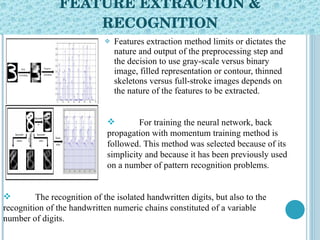 FEATURE EXTRACTION & RECOGNITION Features extraction method limits or dictates the nature and output of the preprocessing step and the decision to use gray-scale versus binary image, filled representation or contour, thinned skeletons versus full-stroke images depends on the nature of the features to be extracted. For training the neural network, back propagation with momentum training method is followed. This method was selected because of its simplicity and because it has been previously used on a number of pattern recognition problems. The recognition of the isolated handwritten digits, but also to the recognition of the handwritten numeric chains constituted of a variable number of digits. 