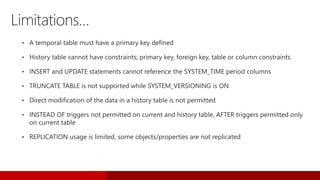 • A temporal table must have a primary key defined
• History table cannot have constraints; primary key, foreign key, table or column constraints
• INSERT and UPDATE statements cannot reference the SYSTEM_TIME period columns
• TRUNCATE TABLE is not supported while SYSTEM_VERSIONING is ON
• Direct modification of the data in a history table is not permitted
• INSTEAD OF triggers not permitted on current and history table, AFTER triggers permitted only
on current table
• REPLICATION usage is limited, some objects/properties are not replicated
Limitations…
 