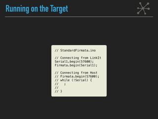 Running on the Target
// StandardFirmata.ino
// Connecting from LinkIt
Serial1.begin(57600);
Firmata.begin(Serial1);
// Connecting from Host
// Firmata.begin(57600);
// while (!Serial) {
// ;
//
// }
 