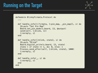 Running on the Target
defmodule BlinkyFirmata.Protocol do
...
def handle_info({:firmata, {:pin_map, _pin_map}}, s) do
IO.puts "Set Pin Map"
Board.set_pin_mode(s.board, 13, @output)
send(self, {:blink, 1})
{:noreply, s}
end
def handle_info({:blink, state}, s) do
IO.puts "Blink"
Board.digital_write(s.board, 13, state)
state = if state == 1, do: 0, else: 1
Process.send_after(self, {:blink, state}, 1000)
{:noreply, s}
end
def handle_info(_, s) do
{:noreply, s}
end
end
 