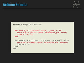 Arduino Firmata
defmodule BadgeLib.Firmata do
...
def handle_call({:vibrate, state}, _from, s) do
Board.digital_write(s.board, @vibration_pin, state)
{:reply, :ok, s}
end
def handle_info({:firmata, {:pin_map, _pin_map}}, s) do
Board.set_pin_mode(s.board, @vibration_pin, @output)
{:noreply, s}
end
end
 