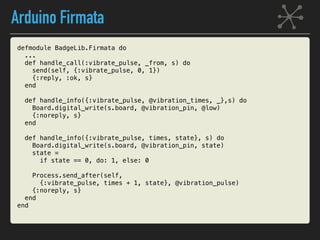 Arduino Firmata
defmodule BadgeLib.Firmata do
...
def handle_call(:vibrate_pulse, _from, s) do
send(self, {:vibrate_pulse, 0, 1})
{:reply, :ok, s}
end
def handle_info({:vibrate_pulse, @vibration_times, _},s) do
Board.digital_write(s.board, @vibration_pin, @low)
{:noreply, s}
end
def handle_info({:vibrate_pulse, times, state}, s) do
Board.digital_write(s.board, @vibration_pin, state)
state =
if state == 0, do: 1, else: 0
Process.send_after(self,
{:vibrate_pulse, times + 1, state}, @vibration_pulse)
{:noreply, s}
end
end
 