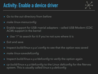 Activity: Enable a device driver
▸ Go to the out directory from before
▸ make linux-menuconfig
▸ Enable support for USB->serial adapters – called USB Modem (CDC
ACM) support in the kernel
▸ Use “/” to search for it if you’re not sure where it is
▸ Exit and save
▸ Inspect build/linux-x.y.z/.config to see that the option was saved
▸ make linux-savedefconfig
▸ Inspect build/linux-x.y.z/defconfig to verify the option again
▸ cp build/linux-x.y.z/defconfig to the Linux defconfig for the Nerves
system. This is usually called linux-x.y.defconfig
 