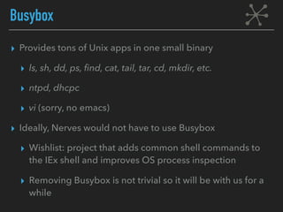 Busybox
▸ Provides tons of Unix apps in one small binary
▸ ls, sh, dd, ps, find, cat, tail, tar, cd, mkdir, etc.
▸ ntpd, dhcpc
▸ vi (sorry, no emacs)
▸ Ideally, Nerves would not have to use Busybox
▸ Wishlist: project that adds common shell commands to
the IEx shell and improves OS process inspection
▸ Removing Busybox is not trivial so it will be with us for a
while
 