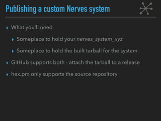 Publishing a custom Nerves system
▸ What you’ll need
▸ Someplace to hold your nerves_system_xyz
▸ Someplace to hold the built tarball for the system
▸ GitHub supports both - attach the tarball to a release
▸ hex.pm only supports the source repository
 