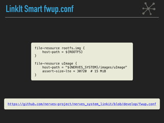 LinkIt Smart fwup.conf
file-resource rootfs.img {
host-path = ${ROOTFS}
}
file-resource uImage {
host-path = "${NERVES_SYSTEM}/images/uImage"
assert-size-lte = 30720 # 15 MiB
}
https://github.com/nerves-project/nerves_system_linkit/blob/develop/fwup.conf
 