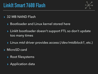 LinkIt Smart 7688 Flash
▸ 32 MB NAND Flash
▸ Bootloader and Linux kernel stored here
▸ LinkIt bootloader doesn’t support FTL so don’t update
too many times
▸ Linux mtd driver provides access (/dev/mtdblock1, etc.)
▸ MicroSD card
▸ Root ﬁlesystems
▸ Application data
 