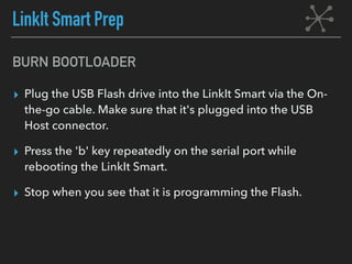 BURN BOOTLOADER
▸ Plug the USB Flash drive into the LinkIt Smart via the On-
the-go cable. Make sure that it's plugged into the USB
Host connector.
▸ Press the 'b' key repeatedly on the serial port while
rebooting the LinkIt Smart.
▸ Stop when you see that it is programming the Flash.
LinkIt Smart Prep
 