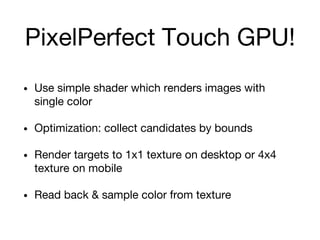 PixelPerfect Touch GPU!
• Use simple shader which renders images with
single color
• Optimization: collect candidates by bounds
• Render targets to 1x1 texture on desktop or 4x4
texture on mobile
• Read back & sample color from texture
 