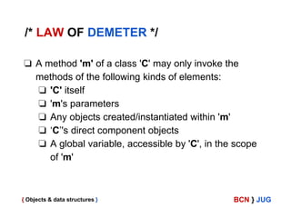 /* LAW OF DEMETER */
❏ A method 'm' of a class 'C' may only invoke the
methods of the following kinds of elements:
❏ 'C' itself
❏ 'm's parameters
❏ Any objects created/instantiated within 'm'
❏ ‘C’'s direct component objects
❏ A global variable, accessible by 'C', in the scope
of 'm'

{ Objects & data structures }

BCN } JUG

 