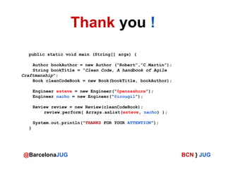 Thank you !
public static void main (String[] args) {
Author bookAuthor = new Author (“Robert”,”C.Martin”);
String bookTitle = “Clean Code, A handbook of Agile
Craftmanship”;
Book cleanCodeBook = new Book(bookTitle, bookAuthor);
Engineer esteve = new Engineer(“@pensashure”);
Engineer nacho = new Engineer(“@icougil”);
Review review = new Review(cleanCodeBook);
review.perform( Arrays.asList(esteve, nacho) );
System.out.println(“THANKS FOR YOUR ATTENTION”);
}

@BarcelonaJUG

BCN } JUG

 
