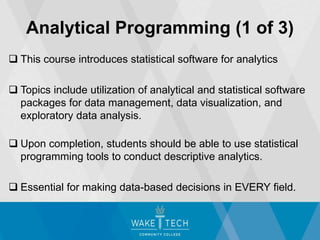  This course introduces statistical software for analytics
 Topics include utilization of analytical and statistical software
packages for data management, data visualization, and
exploratory data analysis.
 Upon completion, students should be able to use statistical
programming tools to conduct descriptive analytics.
 Essential for making data-based decisions in EVERY field.
Analytical Programming (1 of 3)
 