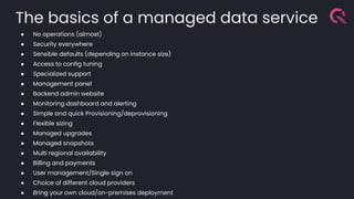 The basics of a managed data service
● No operations (almost)
● Security everywhere
● Sensible defaults (depending on instance size)
● Access to config tuning
● Specialized support
● Management panel
● Backend admin website
● Monitoring dashboard and alerting
● Simple and quick Provisioning/deprovisioning
● Flexible sizing
● Managed upgrades
● Managed snapshots
● Multi regional availability
● Billing and payments
● User management/Single sign on
● Choice of different cloud providers
● Bring your own cloud/on-premises deployment
 