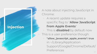 Injection
◦ A note about injecting JavaScript in
Chrome:
◦ A recent update requires a
speciﬁc ﬂag to "Allow JavaScript
from Apple Events"
◦ This is disabled by default now
◦ This is a user preference though:
◦ "allow_javascript_apple_events": true
in ~/Library/Application
Support/Google/Chrome/Default/
Preferences 53
 