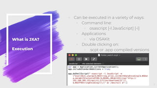What is JXA?
Execution
◦ Can be executed in a variety of ways:
◦ Command line:
◦ osascript [-l JavaScript] [-i]
◦ Applications
◦ via OSAKit
◦ Double clicking on:
◦ .scpt or .app compiled versions
7
 