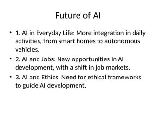 Future of AI
• 1. AI in Everyday Life: More integration in daily
activities, from smart homes to autonomous
vehicles.
• 2. AI and Jobs: New opportunities in AI
development, with a shift in job markets.
• 3. AI and Ethics: Need for ethical frameworks
to guide AI development.
 