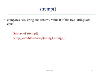 strcmp()
• compares two string and returns value 0, if the two strings are
equal.
Syntax of strcmp()
temp_varaible=strcmp(string1,string2);
VIIT, Pune 10
 