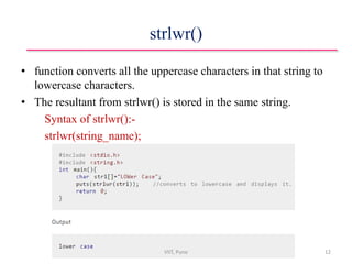 strlwr()
• function converts all the uppercase characters in that string to
lowercase characters.
• The resultant from strlwr() is stored in the same string.
Syntax of strlwr():-
strlwr(string_name);
VIIT, Pune 12
 
