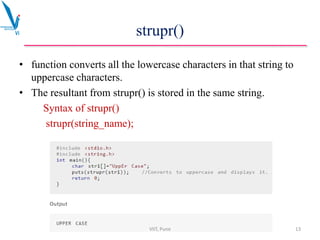 strupr()
• function converts all the lowercase characters in that string to
uppercase characters.
• The resultant from strupr() is stored in the same string.
Syntax of strupr()
strupr(string_name);
VIIT, Pune 13
 