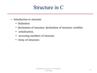 Structure in C
– Introduction to structure
• Definition
• declaration of structure, declaration of structure variables
• initialization,
• accessing members of structure
• Array of structures
Vishwakarma Institute of Information
Technology
14
 