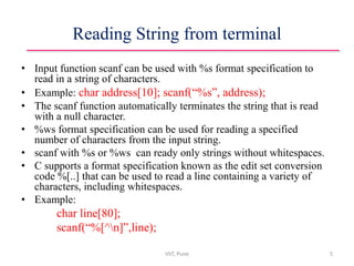 Reading String from terminal
• Input function scanf can be used with %s format specification to
read in a string of characters.
• Example: char address[10]; scanf(“%s”, address);
• The scanf function automatically terminates the string that is read
with a null character.
• %ws format specification can be used for reading a specified
number of characters from the input string.
• scanf with %s or %ws can ready only strings without whitespaces.
• C supports a format specification known as the edit set conversion
code %[..] that can be used to read a line containing a variety of
characters, including whitespaces.
• Example:
char line[80];
scanf(“%[^n]”,line);
VIIT, Pune 5
 