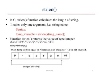 strlen()
• In C, strlen() function calculates the length of string.
• It takes only one argument, i.e, string name.
Syntax:
temp_variable = strlen(string_name);
• Function strlen() returns the value of type integer.
VIIT, Pune 7
 