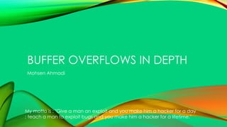BUFFER OVERFLOWS IN DEPTH
Mohsen Ahmadi
My motto is : "Give a man an exploit and you make him a hacker for a day
; teach a man to exploit bugs and you make him a hacker for a lifetime."
 
