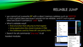 RELIABLE JUMP
• we cannot just overwrite EIP with a direct memory address such as 000ff730
It’s not a good idea because it would not be reliable, and it’s not a good
idea because it contains a ‘x00’ byte
• What is reliable way?
• find a function that will jump to that register
• Using application DLLs (load modules in PEB)
• the addresses used by these dll’s are pretty static
• Search for all commands ‘jmp esp’ in all
loaded modules
 