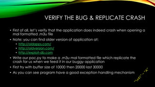VERIFY THE BUG & REPLICATE CRASH
• First of all, let’s verify that the application does indeed crash when opening a
mal formatted .m3u file
• Note: you can find older version of application at:
• http://oldapps.com/
• http://oldversion.com/
• http://exploit-db.com
• Write our poc.py to make a .m3u mal formatted file which replicate the
crash for us when we feed it in our buggy application
• First try with buffer size of 10000 then 20000 last 30000
• As you can see program have a good exception handling mechanism
 