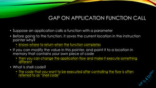 GAP ON APPLICATION FUNCTION CALL
• Suppose an application calls a function with a parameter
• Before going to the function, it saves the current location in the instruction
pointer why?
• knows where to return when the function completes
• If you can modify the value in this pointer, and point it to a location in
memory that contains your own piece of code
• then you can change the application flow and make it execute something
different
• What is shell code?
• The code that you want to be executed after controlling the flow is often
referred to as “shell code”
 