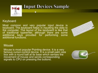 Keyboard
Most common and very popular input device is
keyboard. The keyboard helps in inputting the data to
the computer. The layout of the keyboard is like that
of traditional typewriter, although there are some
additional keys provided for performing some
additional functions.
Mouse
Mouse is most popular Pointing device. It is a very
famous cursor-control device. It is a small palm size
box with a round ball at its base which senses the
movement of mouse and sends corresponding
signals to CPU on pressing the buttons.
 
