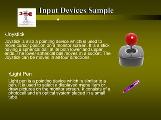 •Joystick
Joystick is also a pointing device which is used to
move cursor position on a monitor screen. It is a stick
having a spherical ball at its both lower and upper
ends. The lower spherical ball moves in a socket. The
Joystick can be moved in all four directions.
•Light Pen
Light pen is a pointing device which is similar to a
pen. It is used to select a displayed menu item or
draw pictures on the monitor screen. It consists of a
photocell and an optical system placed in a small
tube.
 