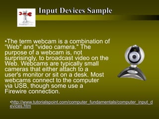 •The term webcam is a combination of
“Web" and "video camera." The
purpose of a webcam is, not
surprisingly, to broadcast video on the
Web. Webcams are typically small
cameras that either attach to a
user's monitor or sit on a desk. Most
webcams connect to the computer
via USB, though some use a
Firewire connection.
•http://www.tutorialspoint.com/computer_fundamentals/computer_input_d
evices.htm
 