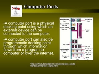 •http://www.tutorialspoint.com/computer_funda
mentals/computer_ports.htm
•A computer port is a physical
docking point using which an
external device can be
connected to the computer.
•A computer port can also be
programmatic docking point
through which information
flows from a program to
computer or over the internet.
 