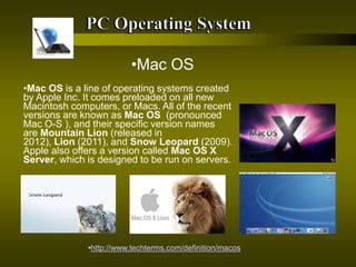 •http://www.techterms.com/definition/macos
•Mac OS
•Mac OS is a line of operating systems created
by Apple Inc. It comes preloaded on all new
Macintosh computers, or Macs. All of the recent
versions are known as Mac OS (pronounced
Mac O-S ), and their specific version names
are Mountain Lion (released in
2012), Lion (2011), and Snow Leopard (2009).
Apple also offers a version called Mac OS X
Server, which is designed to be run on servers.
 