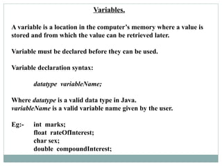 Variables.
A variable is a location in the computer’s memory where a value is
stored and from which the value can be retrieved later.
Variable must be declared before they can be used.
Variable declaration syntax:
datatype variableName;
Where datatype is a valid data type in Java.
variableName is a valid variable name given by the user.
Eg:- int marks;
float rateOfInterest;
char sex;
double compoundInterest;
 