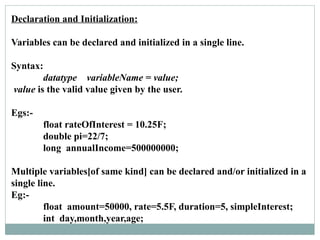 Declaration and Initialization:
Variables can be declared and initialized in a single line.
Syntax:
datatype variableName = value;
value is the valid value given by the user.
Egs:-
float rateOfInterest = 10.25F;
double pi=22/7;
long annualIncome=500000000;
Multiple variables[of same kind] can be declared and/or initialized in a
single line.
Eg:-
float amount=50000, rate=5.5F, duration=5, simpleInterest;
int day,month,year,age;
 