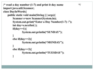 /* read a day number (1-7) and print it day name */
import java.util.Scanner;
class DayInWords{
public static void main(String [ ] args){
Scanner s=new Scanner(System.in);
System.out.print(“Enter a Day Number(1-7) :”);
int day=s.nextInt( );
if(day==1){
System.out.println(“SUNDAY”);
}
else if(day==2){
System.out.println(“MONDAY”);
}
else if(day==3){
System.out.println(“TUESDAY”);
}
 